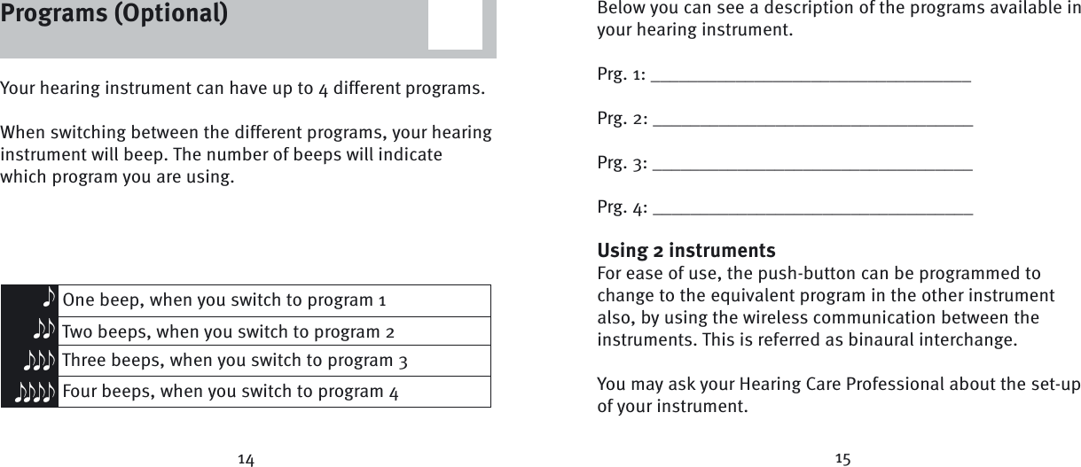 Below you can see a description of the programs available in your hearing instrument.Prg. 1: __________________________________Prg. 2: __________________________________Prg. 3: __________________________________Prg. 4: __________________________________Using 2 instrumentsFor ease of use, the push-button can be programmed to change to the equivalent program in the other instrument also, by using the wireless communication between the instruments. This is referred as binaural interchange.You may ask your Hearing Care Professional about the set-up of your instrument.Your hearing instrument can have up to 4 different programs. When switching between the different programs, your hearing instrument will beep. The number of beeps will indicate which program you are using. One beep, when you switch to program 1 Two beeps, when you switch to program 2 Three beeps, when you switch to program 3 Four beeps, when you switch to program 4eeeeeeeeee14 15Programs (Optional)