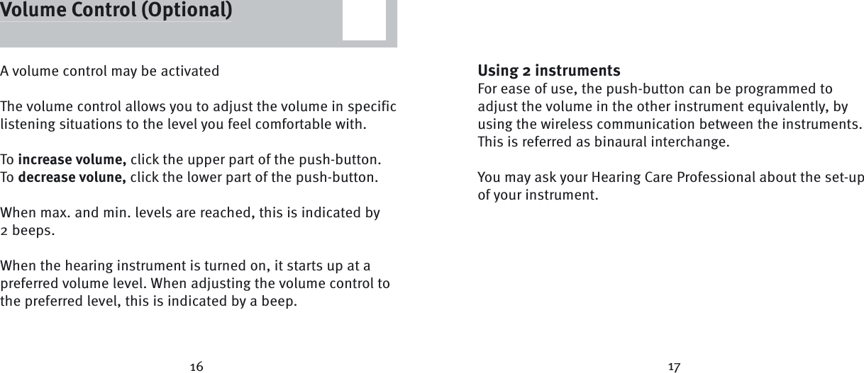 16 17A volume control may be activatedThe volume control allows you to adjust the volume in specific listening situations to the level you feel comfortable with.To increase volume, click the upper part of the push-button.To decrease volune, click the lower part of the push-button.When max. and min. levels are reached, this is indicated by2 beeps. When the hearing instrument is turned on, it starts up at a preferred volume level. When adjusting the volume control to the preferred level, this is indicated by a beep.Volume Control (Optional)Using 2 instrumentsFor ease of use, the push-button can be programmed to adjust the volume in the other instrument equivalently, by using the wireless communication between the instruments. This is referred as binaural interchange. You may ask your Hearing Care Professional about the set-up of your instrument. Volume Control (Optional)