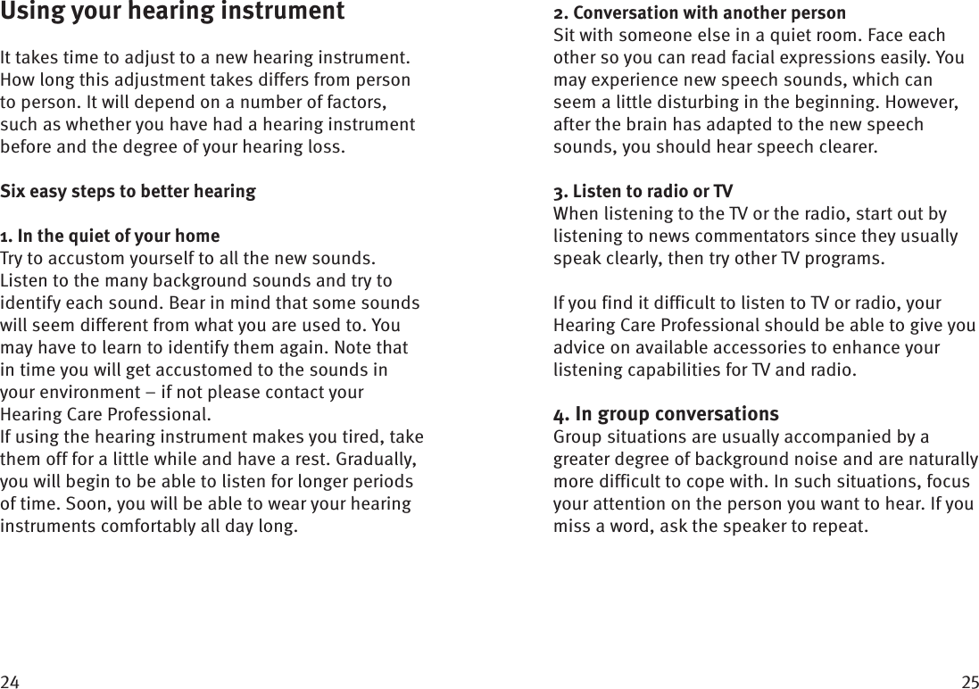  Using your hearing instrumentIt takes time to adjust to a new hearing instrument. How long this adjustment takes differs from person to person. It will depend on a number of factors, such as whether you have had a hearing instrument before and the degree of your hearing loss. Six easy steps to better hearing1. In the quiet of your homeTry to accustom yourself to all the new sounds. Listen to the many background sounds and try to identify each sound. Bear in mind that some sounds will seem different from what you are used to. You may have to learn to identify them again. Note that in time you will get accustomed to the sounds in your  environment – if not please contact your Hearing Care Professional. If using the hearing instrument makes you tired, take them off for a little while and have a rest. Gradually, you will begin to be able to listen for longer periods of time. Soon, you will be able to wear your hearing instruments comfortably all day long.2. Conversation with another personSit with someone else in a quiet room. Face each other so you can read facial expressions easily. You may experience new speech sounds, which can seem a little disturbing in the beginning. However, after the brain has adapted to the new speech sounds, you should hear speech clearer.3. Listen to radio or TVWhen listening to the TV or the radio, start out by  listening to news commentators since they usually speak clearly, then try other TV programs. If you find it difficult to listen to TV or radio, your Hearing Care Professional should be able to give you advice on available accessories to enhance your listening capabilities for TV and radio. 4. In group conversationsGroup situations are usually accompanied by a greater degree of background noise and are naturally more difficult to cope with. In such situations, focus your attention on the person you want to hear. If you miss a word, ask the speaker to repeat.