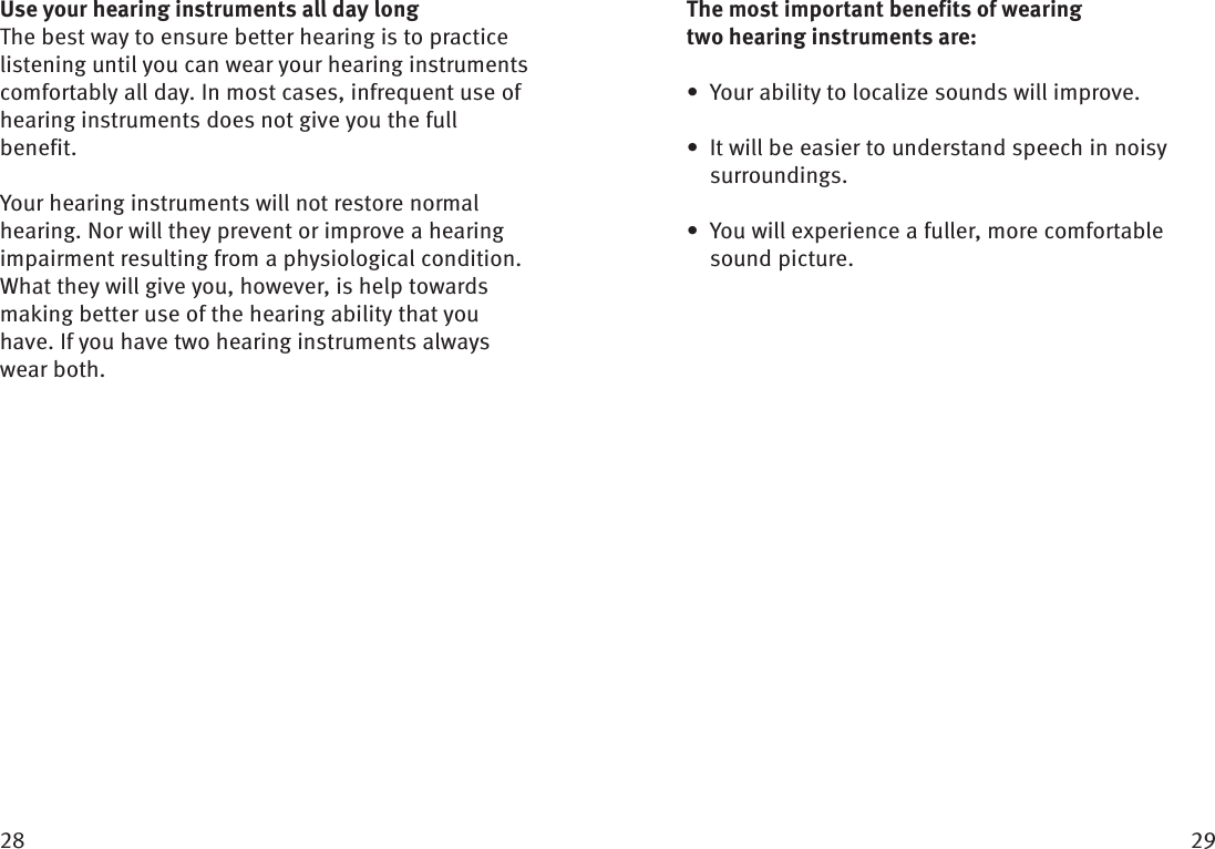  Use your hearing instruments all day longThe best way to ensure better hearing is to practice listening until you can wear your hearing instruments comfortably all day. In most cases, infrequent use of hearing instruments does not give you the full benefit.Your hearing instruments will not restore normal hearing. Nor will they prevent or improve a hearing impairment resulting from a physiological condition. What they will give you, however, is help towards making better use of the hearing ability that you have. If you have two hearing instruments always wear both. The most important benefits of wearing two hearing  instruments are:Your ability to localize sounds will improve.• It will be easier to understand speech in noisy •  surroundings.You will experience a fuller, more comfortable • sound picture. 