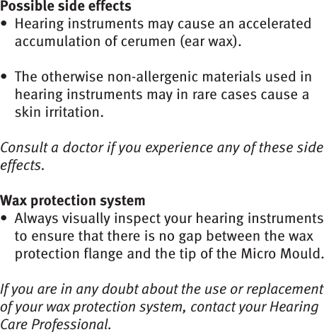 Possible side effectsHearing instruments may cause an accelerated • accumulation of cerumen (ear wax). The otherwise non-allergenic materials used in • hearing instruments may in rare cases cause a skin irritation. Consult a doctor if you experience any of these side effects.Wax protection systemAlways visually inspect your hearing instruments • to ensure that there is no gap between the wax protection flange and the tip of the Micro Mould.If you are in any doubt about the use or replacement of your wax protection system, contact your Hearing Care Professional.