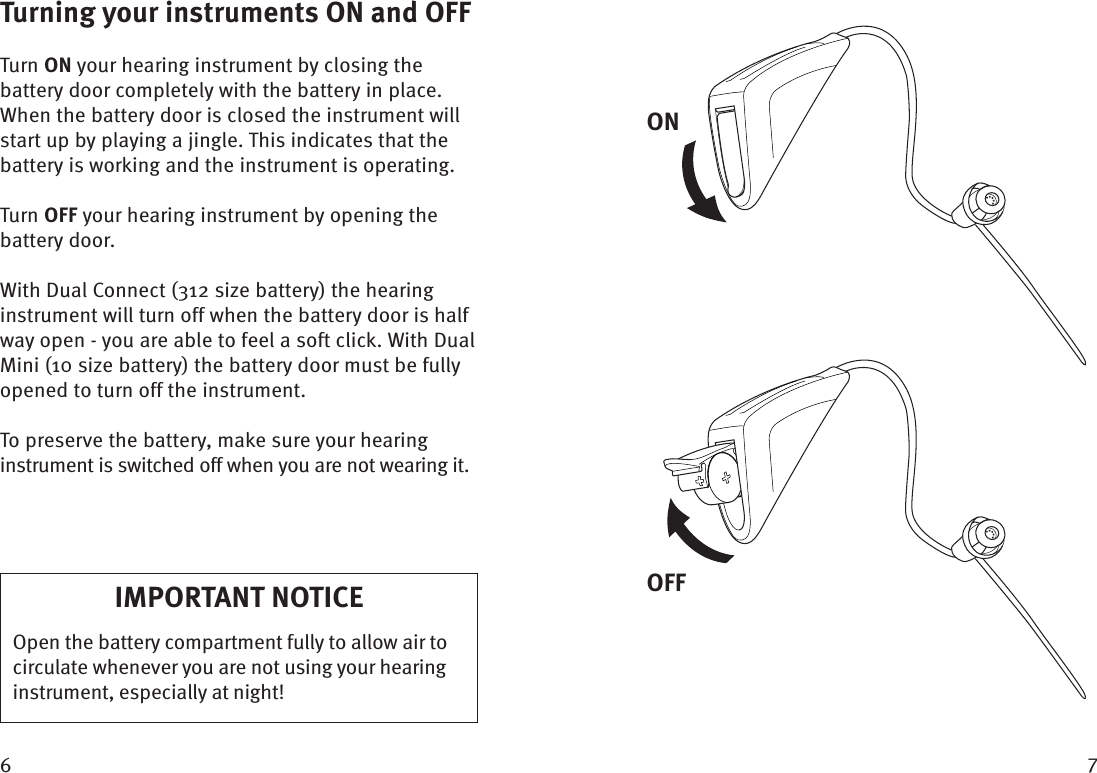  Turning your instruments ON and OFFTurn ON your hearing instrument by closing the battery door completely with the battery in place. When the battery door is closed the instrument will start up by playing a jingle. This indicates that the battery is working and the instrument is operating.Turn OFF your hearing instrument by opening the battery door.With Dual Connect (312 size battery) the hearing instrument will turn off when the battery door is half way open - you are able to feel a soft click. With Dual Mini (10 size battery) the battery door must be fully opened to turn off the instrument.To preserve the battery, make sure your hearing instrument is switched off when you are not wearing it.IMPORTANT NOTICEOpen the battery compartment fully to allow air to circulate whenever you are not using your hearing instrument, especially at night!ONOFF