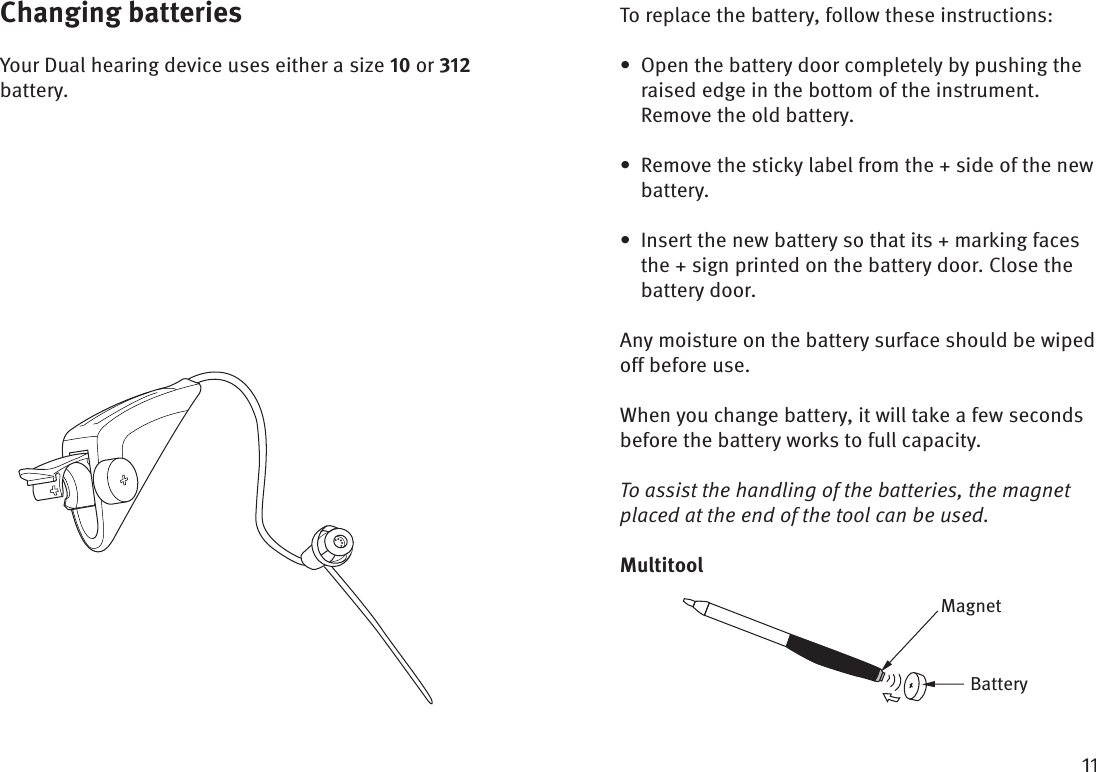 Changing batteriesYour Dual hearing device uses either a size  or  battery.To replace the battery, follow these instructions:Open the battery door completely by pushing the • raised edge in the bottom of the instrument. Remove the old battery. Remove the sticky label from the + side of the new • battery.Insert the new battery so that its + marking faces • the + sign printed on the battery door. Close the battery door.Any moisture on the battery surface should be wiped off before use.When you change battery, it will take a few seconds before the battery works to full capacity. To assist the handling of the batteries, the magnet placed at the end of the tool can be used.MultitoolMagnetBattery