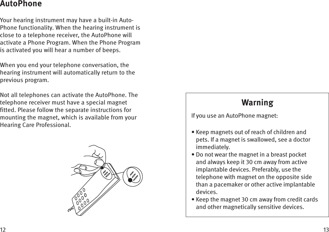  AutoPhoneYour hearing instrument may have a built-in Auto-Phone functionality. When the hearing instrument is close to a telephone receiver, the AutoPhone will activate a Phone Program. When the Phone Program is activated you will hear a number of beeps.When you end your telephone conversation, the hearing instrument will automatically return to the previous program. Not all telephones can activate the AutoPhone. The telephone receiver must have a special magnet fitted. Please follow the separate instructions for mounting the magnet, which is available from your Hearing Care Professional. WarningIf you use an AutoPhone magnet:•  Keep magnets out of reach of children and pets. If a magnet is swallowed, see a doctor immediately. •  Do not wear the magnet in a breast pocket and always keep it  cm away from active implantable devices. Preferably, use the telephone with magnet on the opposite side than a pacemaker or other active implantable devices.•  Keep the magnet  cm away from credit cards and other magnetically sensitive devices.