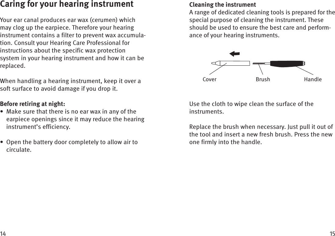  Caring for your hearing instrumentYour ear canal produces ear wax (cerumen) which may clog up the earpiece. Therefore your hearing instrument contains a filter to prevent wax accumula-tion. Consult your Hearing Care Professional for instructions about the specific wax protection system in your hearing instrument and how it can be replaced.When handling a hearing instrument, keep it over a soft surface to avoid damage if you drop it.Before retiring at night:Make sure that there is no ear wax in any of the • earpiece openings since it may reduce the hearing instrument’s efficiency.Open the battery door completely to allow air to • circulate.Cleaning the instrumentA range of dedicated cleaning tools is prepared for the special purpose of cleaning the instrument. These should be used to ensure the best care and perform-ance of your hearing instruments.Use the cloth to wipe clean the surface of the instruments.Replace the brush when necessary. Just pull it out of the tool and insert a new fresh brush. Press the new one firmly into the handle.BrushCover Handle