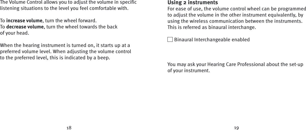 The Volume Control allows you to adjust the volume in specific listening situations to the level you feel comfortable with. To increase volume, turn the wheel forward.To decrease volume, turn the wheel towards the back of your head. When the hearing instrument is turned on, it starts up at a preferred volume level. When adjusting the volume control to the preferred level, this is indicated by a beep.Using 2 instrumentsFor ease of use, the volume control wheel can be programmed to adjust the volume in the other instrument equivalently, by using the wireless communication between the instruments. This is referred as binaural interchange.  Binaural Interchangeable enabledYou may ask your Hearing Care Professional about the set-up of your instrument.18 19