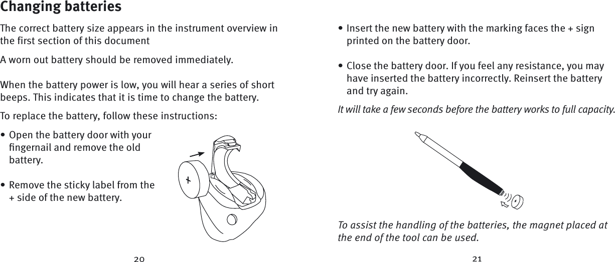 Changing batteriesThe correct battery size appears in the instrument overview in the first section of this documentA worn out battery should be removed immediately. When the battery power is low, you will hear a series of short beeps. This indicates that it is time to change the battery. To replace the battery, follow these instructions:Open the battery door with your ﬁ ngernail and remove the old battery.Remove the sticky label from the + side of the new battery.••Insert the new battery with the marking faces the + sign printed on the battery door.Close the battery door. If you feel any resistance, you may have inserted the battery incorrectly. Reinsert the battery and try again. It will take a few seconds before the battery works to full capacity.To assist the handling of the batteries, the magnet placed at the end of the tool can be used.••20 21