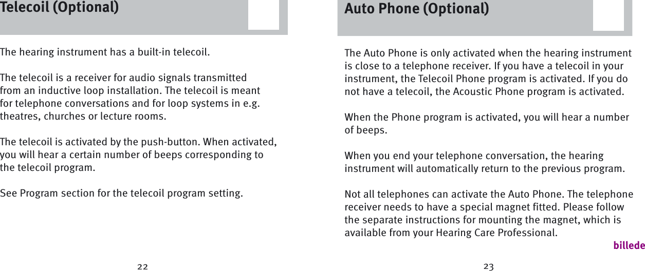 23The hearing instrument has a built-in telecoil. The telecoil is a receiver for audio signals transmitted from an inductive loop installation. The telecoil is meant for telephone conversations and for loop systems in e.g. theatres, churches or lecture rooms.The telecoil is activated by the push-button. When activated, you will hear a certain number of beeps corresponding to the telecoil program.See Program section for the telecoil program setting.Telecoil (Optional)22Auto Phone (Optional)The Auto Phone is only activated when the hearing instrument is close to a telephone receiver. If you have a telecoil in your instrument, the Telecoil Phone program is activated. If you do not have a telecoil, the Acoustic Phone program is activated. When the Phone program is activated, you will hear a number of beeps.When you end your telephone conversation, the hearing instrument will automatically return to the previous program. Not all telephones can activate the Auto Phone. The telephone receiver needs to have a special magnet fitted. Please follow the separate instructions for mounting the magnet, which is available from your Hearing Care Professional. billedeAuto Phone (Optional)