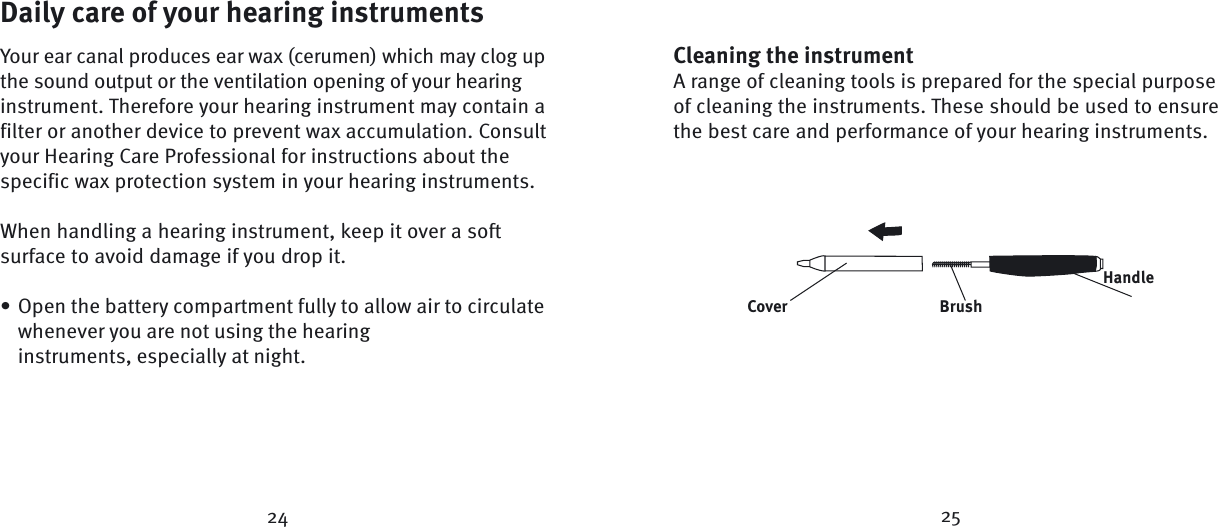 24Daily care of your hearing instrumentsYour ear canal produces ear wax (cerumen) which may clog up the sound output or the ventilation opening of your hearing instrument. Therefore your hearing instrument may contain a filter or another device to prevent wax accumulation. Consult your Hearing Care Professional for instructions about the specific wax protection system in your hearing instruments.When handling a hearing instrument, keep it over a soft surface to avoid damage if you drop it.Open the battery compartment fully to allow air to circulate whenever you are not using the hearing instruments, especially at night.•Cleaning the instrumentA range of cleaning tools is prepared for the special purpose of cleaning the instruments. These should be used to ensure the best care and performance of your hearing instruments.HandleBrushCover25