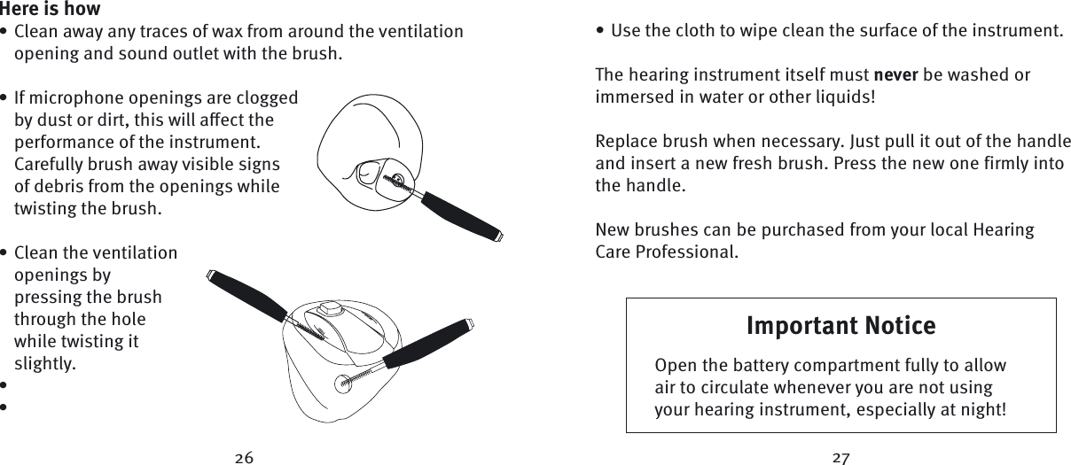 Here is howClean away any traces of wax from around the ventilation opening and sound outlet with the brush. If microphone openings are clogged by dust or dirt, this will aﬀ ect the performance of the instrument. Carefully brush away visible signs of debris from the openings while twisting the brush.Clean the ventilation openings by pressing the brush through the hole while twisting it slightly.•••••Use the cloth to wipe clean the surface of the instrument.The hearing instrument itself must never be washed or immersed in water or other liquids!Replace brush when necessary. Just pull it out of the handle and insert a new fresh brush. Press the new one firmly into the handle.New brushes can be purchased from your local Hearing Care Professional.•Important NoticeOpen the battery compartment fully to allow air to circulate whenever you are not using your hearing instrument, especially at night!26 27