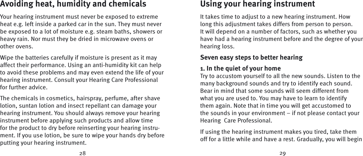 28 29Avoiding heat, humidity and chemicalsYour hearing instrument must never be exposed to extreme heat e.g. left inside a parked car in the sun. They must never be exposed to a lot of moisture e.g. steam baths, showers or heavy rain. Nor must they be dried in microwave ovens or other ovens.Wipe the batteries carefully if moisture is present as it may affect their performance. Using an anti-humidity kit can help to avoid these problems and may even extend the life of your hearing instrument. Consult your Hearing Care Professional for further advice. The chemicals in cosmetics, hairspray, perfume, after shave lotion, suntan lotion and insect repellant can damage your hearing instrument. You should always remove your hearing instrument before applying such products and allow time for the product to dry before reinserting your hearing instru-ment. If you use lotion, be sure to wipe your hands dry before putting your hearing instrument.Using your hearing instrumentIt takes time to adjust to a new hearing instrument. How long this adjustment takes differs from person to person. It will depend on a number of factors, such as whether you have had a hearing instrument before and the degree of your hearing loss. Seven easy steps to better hearing1. In the quiet of your homeTry to accustom yourself to all the new sounds. Listen to the many background sounds and try to identify each sound. Bear in mind that some sounds will seem different from what you are used to. You may have to learn to identify them again. Note that in time you will get accustomed to the sounds in your  environment – if not please contact your Hearing  Care Professional. If using the hearing instrument makes you tired, take them off for a little while and have a rest. Gradually, you will begin 