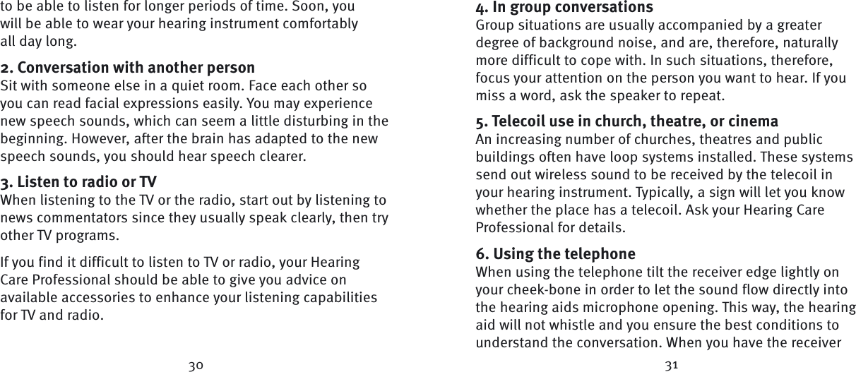30 31to be able to listen for longer periods of time. Soon, you will be able to wear your hearing instrument comfortably all day long.2. Conversation with another personSit with someone else in a quiet room. Face each other so you can read facial expressions easily. You may experience new speech sounds, which can seem a little disturbing in the beginning. However, after the brain has adapted to the new speech sounds, you should hear speech clearer.3. Listen to radio or TVWhen listening to the TV or the radio, start out by  listening to news commentators since they usually speak clearly, then try other TV programs. If you find it difficult to listen to TV or radio, your Hearing Care Professional should be able to give you advice on available accessories to enhance your listening capabilities for TV and radio.4. In group conversationsGroup situations are usually accompanied by a greater degree of background noise, and are, therefore, naturally more difficult to cope with. In such situations, therefore, focus your attention on the person you want to hear. If you miss a word, ask the speaker to repeat.5. Telecoil use in church, theatre, or cinema An increasing number of churches, theatres and  public buildings often have loop systems installed. These systems send out wireless sound to be received by the telecoil in your hearing instrument. Typically, a sign will let you know whether the place has a  telecoil. Ask your Hearing Care Professional for details.6. Using the telephoneWhen using the telephone tilt the receiver edge lightly on your cheek-bone in order to let the sound flow directly into the hearing aids microphone opening. This way, the hearing aid will not whistle and you ensure the best conditions to understand the conversation. When you have the receiver 