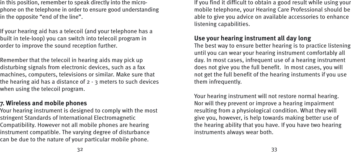 32 33in this position, remember to speak directly into the micro-phone on the telephone in order to ensure good understanding in the opposite “end of the line”.If your hearing aid has a telecoil (and your telephone has a built in tele-loop) you can switch into telecoil program in order to improve the sound reception  further.Remember that the telecoil in hearing aids may pick up disturbing signals from electronic devices, such as a fax machines, computers, televisions or similar. Make sure that the hearing aid has a distance of 2 - 3 meters to such devices when using the telecoil  program.7. Wireless and mobile phonesYour hearing instrument is designed to comply with the most stringent Standards of International Electromagnetic Compatibility. However not all mobile phones are hearing instrument compatible. The varying degree of disturbance can be due to the nature of your particular mobile phone. If you find it difficult to obtain a good result while using your mobile telephone, your Hearing Care Professional should be able to give you advice on available accessories to enhance listening capabilities.Use your hearing instrument all day longThe best way to ensure better hearing is to practice listening until you can wear your hearing instrument comfortably all day. In most cases, infrequent use of a hearing instrument does not give you the full benefit.  In most cases, you will not get the full benefit of the hearing instuments if you use them infrequently.Your hearing instrument will not restore normal hearing. Nor will they prevent or improve a hearing impairment resulting from a physiological condition. What they will give you, however, is help towards making better use of the hearing ability that you have. If you have two hearing instruments always wear both. 