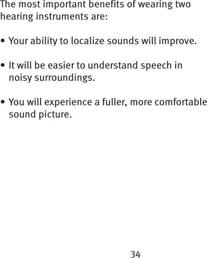 34The most important benefits of wearing twohearing instruments are:Your ability to localize sounds will improve.It will be easier to understand speech in noisy  surroundings.You will experience a fuller, more comfortable sound picture. •••