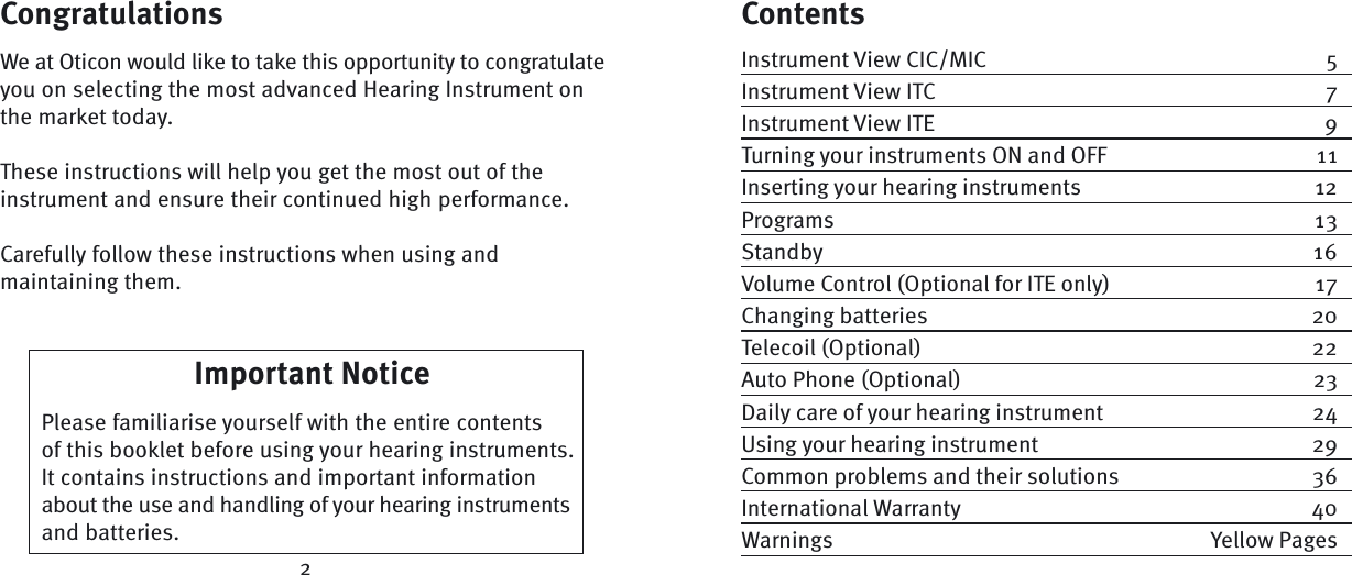 CongratulationsWe at Oticon would like to take this opportunity to congratulate you on selecting the most advanced Hearing Instrument on the market today. These instructions will help you get the most out of the instrument and ensure their continued high  performance.Carefully follow these instructions when using and maintaining them.ContentsInstrument View CIC/MIC  5Instrument View ITC  7Instrument View ITE  9Turning your instruments ON and OFF  11Inserting your hearing instruments  12Programs 13Standby 16Volume Control (Optional for ITE only)  17Changing batteries  20Telecoil (Optional)  22Auto Phone (Optional)  23Daily care of your hearing instrument  24Using your hearing instrument  29Common problems and their solutions  36International Warranty  40Warnings Yellow PagesImportant Notice    Please familiarise yourself with the entire contents of this booklet before using your hearing instruments. It contains  instructions and important information about the use and handling of your hearing instruments and batteries.2