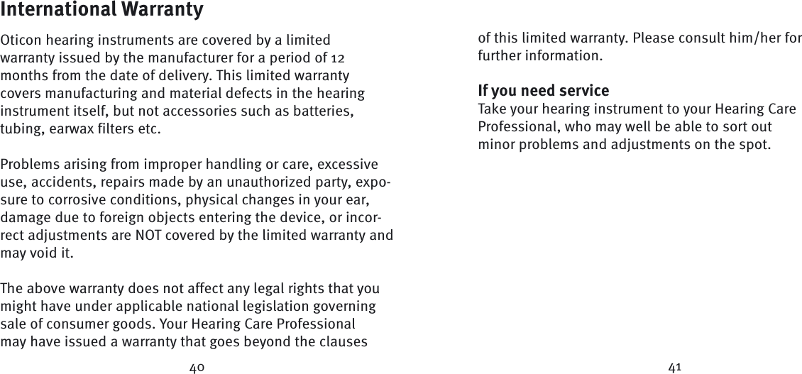 International WarrantyOticon hearing instruments are covered by a limited warranty issued by the manufacturer for a period of 12 months from the date of delivery. This limited warranty covers manufacturing and material defects in the hearing instrument itself, but not accessories such as batteries, tubing, earwax filters etc. Problems arising from improper handling or care, excessive use, accidents, repairs made by an unauthorized party, expo-sure to corrosive conditions, physical changes in your ear, damage due to foreign objects entering the device, or incor-rect adjustments are NOT covered by the limited warranty and may void it.The above warranty does not affect any legal rights that you might have under applicable national  legis lation governing sale of consumer goods. Your Hearing Care Professional may have issued a warranty that goes beyond the clauses of this limited warranty. Please consult him/her for further information.If you need serviceTake your hearing instrument to your Hearing Care  Profes sional, who may well be able to sort out minor  problems and adjustments on the spot.40 41