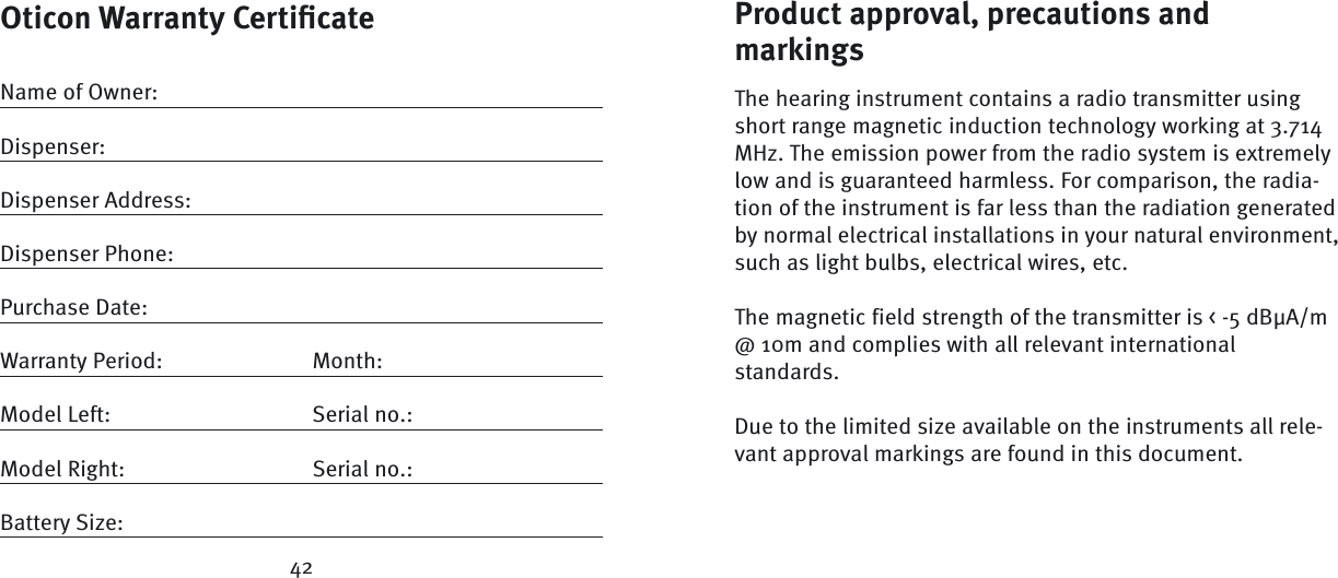 Oticon Warranty Certiﬁ cateName of Owner:Dispenser:Dispenser Address:Dispenser Phone:Purchase Date:Warranty Period:  Month: Model Left:  Serial no.:Model Right:  Serial no.:Battery Size: 42Product approval, precautions and markings The hearing instrument contains a radio transmitter using short range magnetic induction technology working at 3.714 MHz. The emission power from the radio system is extremely low and is guaranteed harmless. For comparison, the radia-tion of the instrument is far less than the radiation generated by normal electrical installations in your natural environment, such as light bulbs, electrical wires, etc. The magnetic field strength of the transmitter is &lt; -5 dBμA/m @ 10m and complies with all relevant international standards.Due to the limited size available on the instruments all rele-vant approval markings are found in this document.