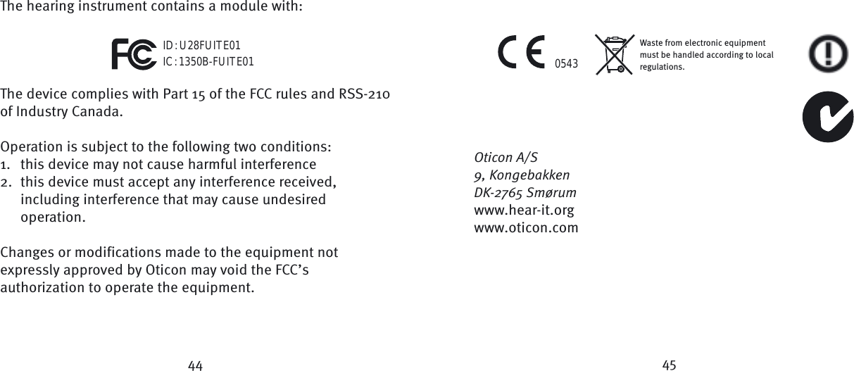 44 45Waste from electronic equipment must be handled according to local regulations.0543ID: U28FUITE01IC: 1350B-FUITE01The hearing instrument contains a module with:The device complies with Part 15 of the FCC rules and RSS-210 of Industry Canada.  Operation is subject to the following two conditions:1.  this device may not cause harmful interference2.  this device must accept any interference received,  including interference that may cause undesired     operation.  Changes or modifications made to the equipment not expressly approved by Oticon may void the FCC’s authorization to operate the equipment.Oticon A/S9, KongebakkenDK-2765 Smørumwww.hear-it.orgwww.oticon.com