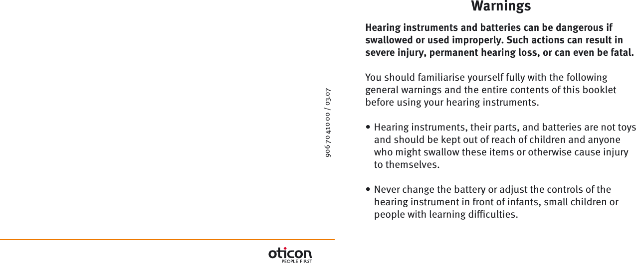 906 70 410 00 / 03.07  WarningsHearing instruments and batteries can be dangerous if swallowed or used improperly. Such actions can result in severe injury, permanent hearing loss, or can even be fatal.You should familiarise yourself fully with the following general warnings and the entire contents of this booklet before using your hearing instruments.Hearing instruments, their parts, and batteries are not toys and should be kept out of reach of children and anyone who might swallow these items or otherwise cause injury to themselves.Never change the battery or adjust the controls of the hearing instrument in front of infants, small children or people with learning diﬃ  culties.••