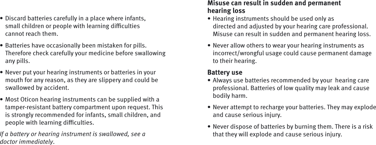 Misuse can result in sudden and permanent hearing lossHearing instruments should be used only as directed and adjusted by your hearing care professional. Misuse can result in sudden and permanent hearing loss.Never allow others to wear your hearing instruments as incorrect/wrongful usage could cause permanent damage to their hearing.Battery useAlways use batteries recommended by your  hearing care professional. Batteries of low quality may leak and cause bodily harm.Never attempt to recharge your batteries. They may explode and cause serious injury. Never dispose of batteries by burning them. There is a risk that they will explode and cause serious injury.•••••Discard batteries carefully in a place where infants, small children or people with learning diﬃ  culties cannot reach them.Batteries have occasionally been mistaken for pills. Therefore check carefully your medicine before swallowing any pills.Never put your hearing instruments or batteries in your mouth for any reason, as they are slippery and could be swallowed by accident.Most Oticon hearing instruments can be supplied with a tamper-resistant battery compartment upon request. This is strongly recommended for infants, small children, and people with learning diﬃ  culties.If a battery or hearing instrument is swallowed, see a doctor immediately. ••••