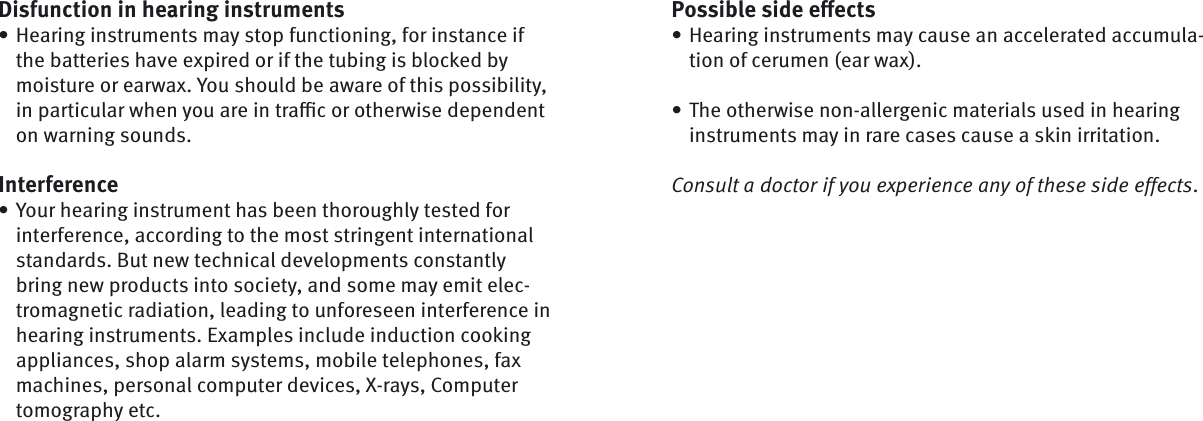 Possible side eﬀ ectsHearing instruments may cause an accelerated accumula-tion of cerumen (ear wax).The otherwise non-allergenic materials used in hearing instruments may in rare cases cause a skin irritation.Consult a doctor if you experience any of these side effects. ••Disfunction in hearing instrumentsHearing instruments may stop functioning, for instance if the batteries have expired or if the tubing is blocked by moisture or earwax. You should be aware of this possibility, in particular when you are in traﬃ  c or otherwise dependent on warning sounds.InterferenceYour hearing instrument has been thoroughly tested for interference, according to the most stringent international standards. But new technical developments constantly bring new products into society, and some may emit elec-tromagnetic radiation, leading to unforeseen interference in hearing instruments. Examples include induction cooking appliances, shop alarm systems, mobile telephones, fax machines, personal computer devices, X-rays, Computer tomography etc. ••