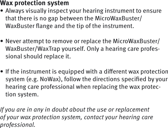 Wax protection systemAlways visually inspect your hearing instrument to ensure that there is no gap between the MicroWaxBuster/WaxBuster ﬂ ange and the tip of the instrument. Never attempt to remove or replace the MicroWaxBuster/WaxBuster/WaxTrap yourself. Only a hearing care profes-sional should replace it.If the instrument is equipped with a diﬀ erent wax protection system (e.g. NoWax), follow the directions speciﬁ ed by your hearing care professional when replacing the wax protec-tion system.If you are in any in doubt about the use or replacement of your wax protection system, contact your hearing care professional.•••