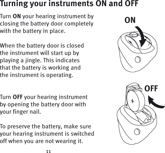 ONOFF11Turning your instruments ON and OFFTurn ON your hearing instrument by closing the battery door completely with the battery in place.When the battery door is closed the instrument will start up by playing a jingle. This indicates that the battery is working and the instrument is operating.Turn OFF your hearing instrument by opening the battery door with your finger nail.To preserve the battery, make sure your hearing instrument is switched off when you are not wearing it.