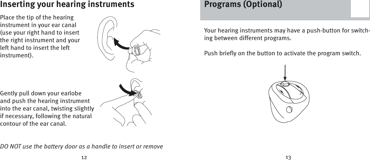 Inserting your hearing instrumentsPlace the tip of the hearing instrument in your ear canal (use your right hand to insert the right instrument and your left hand to insert the left instrument).Gently pull down your earlobe and push the hearing instrument into the ear canal, twisting slightly if necessary, following the natural contour of the ear canal.DO NOT use the battery door as a handle to insert or remove 12 13Your hearing instruments may have a push-button for switch-ing between different programs.Push briefly on the button to activate the program switch.Programs (Optional)