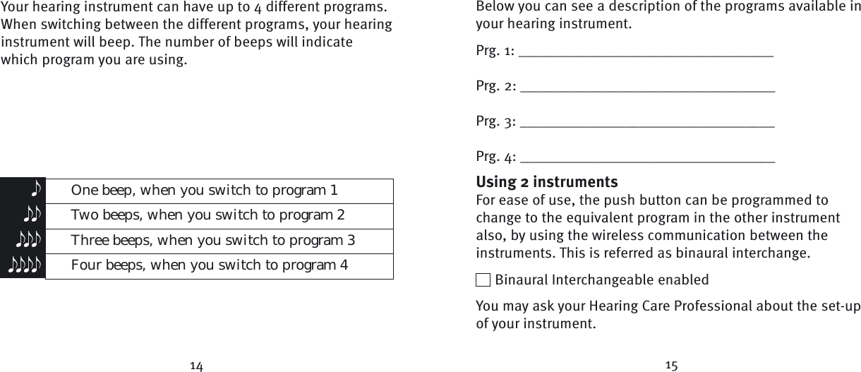  One beep, when you switch to program 1 Two beeps, when you switch to program 2 Three beeps, when you switch to program 3 Four beeps, when you switch to program 4eeeeeeeeee14 15Your hearing instrument can have up to 4 different programs. When switching between the different programs, your hearing instrument will beep. The number of beeps will indicate which program you are using.Below you can see a description of the programs available in your hearing instrument.Prg. 1: __________________________________Prg. 2: __________________________________Prg. 3: __________________________________Prg. 4: __________________________________Using 2 instrumentsFor ease of use, the push button can be programmed to change to the equivalent program in the other instrument also, by using the wireless communication between the instruments. This is referred as binaural interchange.  Binaural Interchangeable enabledYou may ask your Hearing Care Professional about the set-up of your instrument.