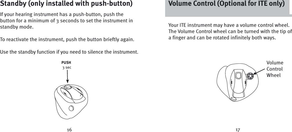 Your ITE instrument may have a volume control wheel. The Volume Control wheel can be turned with the tip of a finger and can be rotated infinitely both ways.16 17Standby (only installed with push-button)If your hearing instrument has a push-button, push the button for a minimum of 3 seconds to set the instrument in standby mode. To reactivate the instrument, push the button brieftly again. Use the standby function if you need to silence the instrument.PUSH 3 secVolume Control (Optional for ITE only)Volume Control Wheel