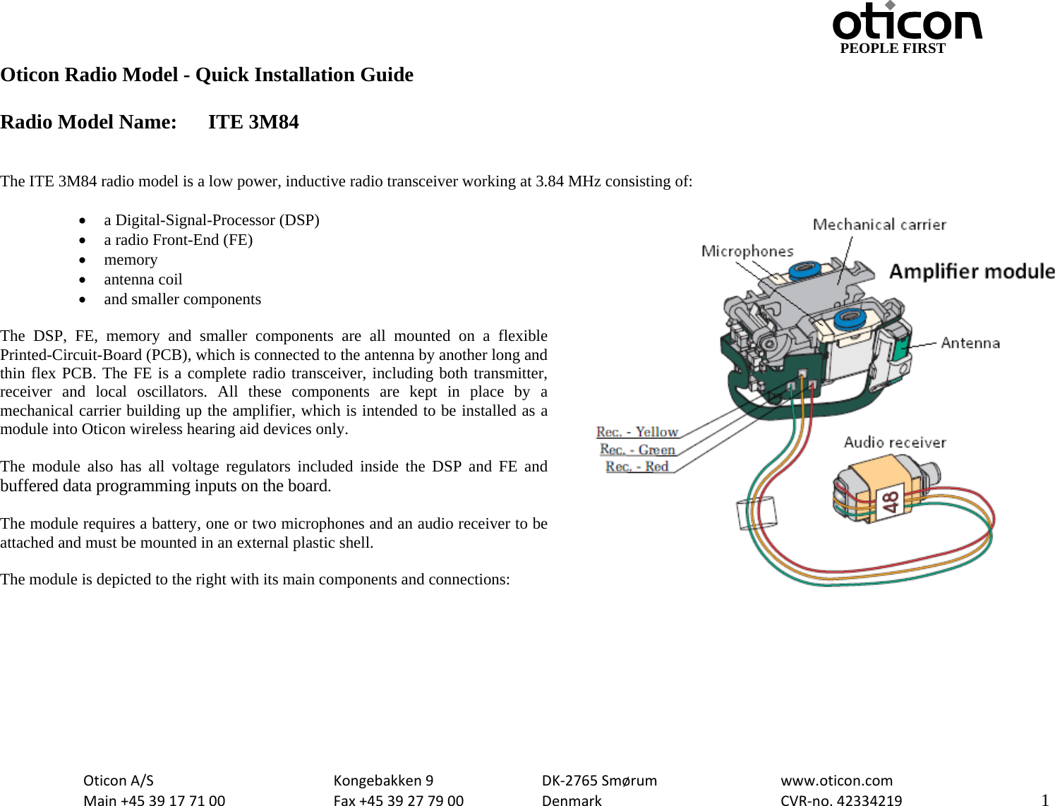                                         PEOPLE FIRST OticonA/S  Kongebakken9  DK‐2765Smørum  www.oticon.comMain+4539177100 Fax+4539277900 DenmarkCVR‐no.42334219   1Oticon Radio Model - Quick Installation Guide  Radio Model Name:  ITE 3M84   The ITE 3M84 radio model is a low power, inductive radio transceiver working at 3.84 MHz consisting of:  • a Digital-Signal-Processor (DSP) • a radio Front-End (FE) • memory • antenna coil • and smaller components  The DSP, FE, memory and smaller components are all mounted on a flexible Printed-Circuit-Board (PCB), which is connected to the antenna by another long and thin flex PCB. The FE is a complete radio transceiver, including both transmitter, receiver and local oscillators. All these components are kept in place by a mechanical carrier building up the amplifier, which is intended to be installed as a module into Oticon wireless hearing aid devices only.  The module also has all voltage regulators included inside the DSP and FE and buffered data programming inputs on the board.  The module requires a battery, one or two microphones and an audio receiver to be attached and must be mounted in an external plastic shell.   The module is depicted to the right with its main components and connections:   