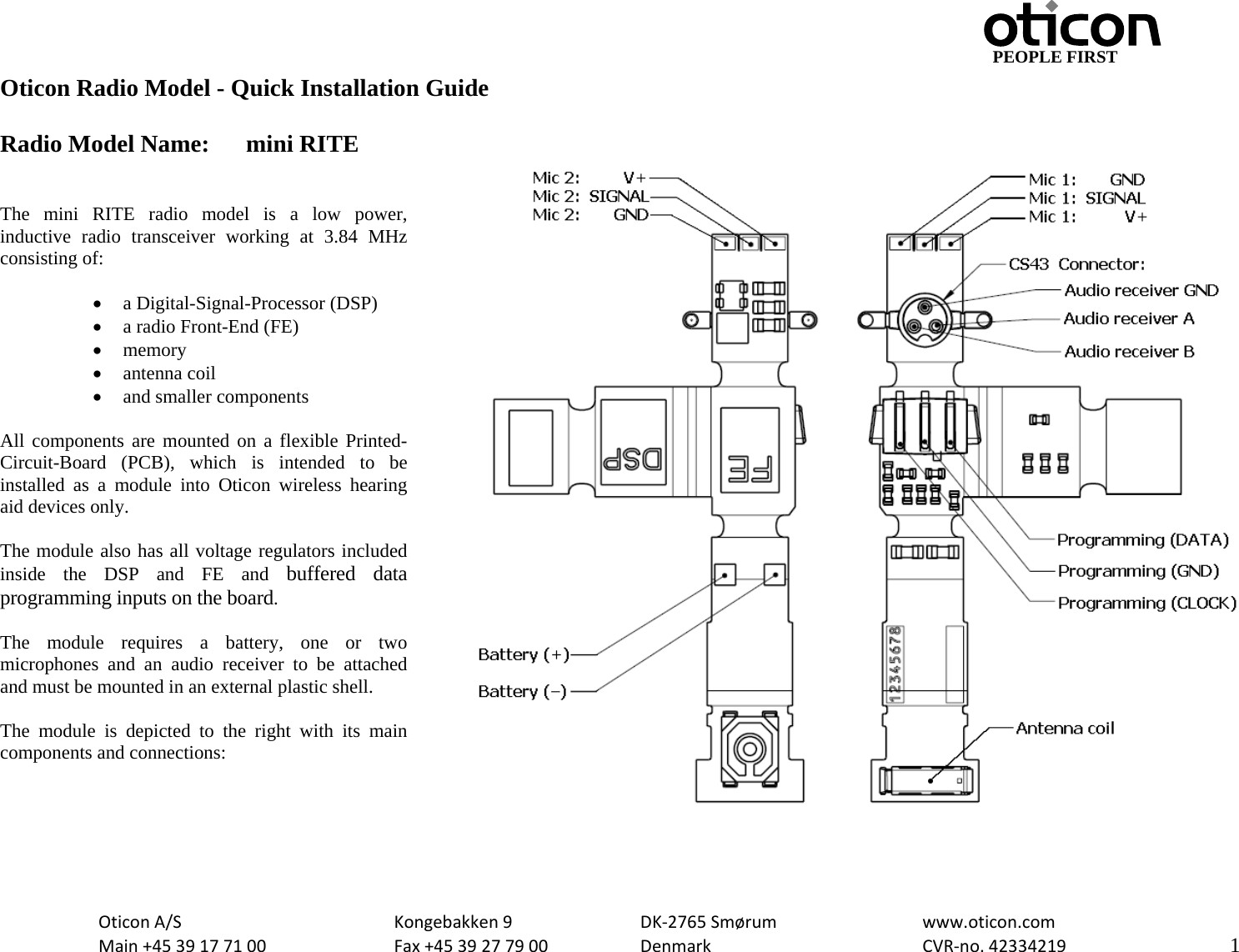                                         PEOPLE FIRST OticonA/S  Kongebakken9  DK‐2765Smørum  www.oticon.comMain+4539177100 Fax+4539277900 DenmarkCVR‐no.42334219   1Oticon Radio Model - Quick Installation Guide  Radio Model Name:  mini RITE   The mini RITE radio model is a low power, inductive radio transceiver working at 3.84 MHz consisting of:  • a Digital-Signal-Processor (DSP) • a radio Front-End (FE) • memory • antenna coil • and smaller components  All components are mounted on a flexible Printed-Circuit-Board (PCB), which is intended to be installed as a module into Oticon wireless hearing aid devices only.  The module also has all voltage regulators included inside the DSP and FE and buffered data programming inputs on the board.  The module requires a battery, one or two microphones and an audio receiver to be attached and must be mounted in an external plastic shell.   The module is depicted to the right with its main components and connections:   