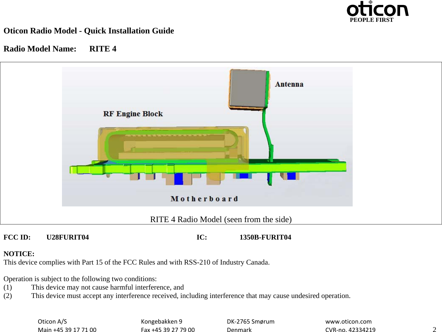                                         PEOPLE FIRST OticonA/S  Kongebakken9  DK‐2765Smørum  www.oticon.comMain+4539177100 Fax+4539277900 DenmarkCVR‐no.42334219   2Oticon Radio Model - Quick Installation Guide  Radio Model Name:  RITE 4   RITE 4 Radio Model (seen from the side)  FCC ID: U28FURIT04      IC:  1350B-FURIT04  NOTICE: This device complies with Part 15 of the FCC Rules and with RSS-210 of Industry Canada.  Operation is subject to the following two conditions: (1)   This device may not cause harmful interference, and (2)   This device must accept any interference received, including interference that may cause undesired operation.  