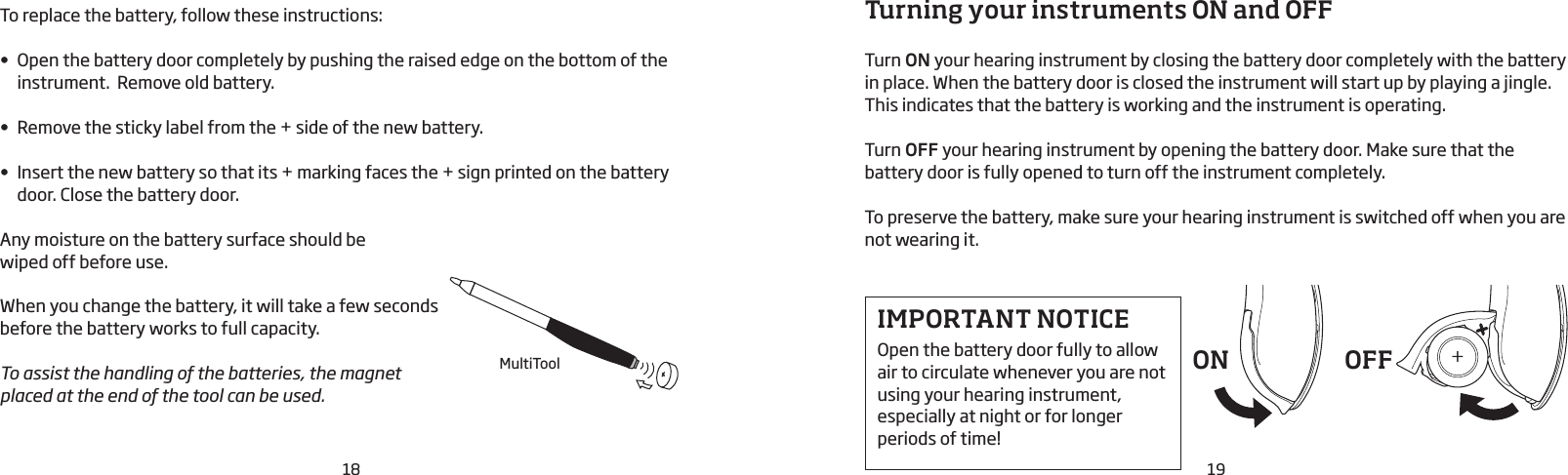 19Turning your instruments ON and OFFTurn ON your hearing instrument by closing the battery door completely with the battery in place. When the battery door is closed the instrument will start up by playing a jingle. This indicates that the battery is working and the instrument is operating.Turn OFF your hearing instrument by opening the battery door. Make sure that the battery door is fully opened to turn off the instrument completely.To preserve the battery, make sure your hearing instrument is switched off when you are not wearing it.IMPORTANT NOTICEOpen the battery door fully to allow air to circulate whenever you are not using your hearing instrument, especially at night or for longer periods of time!ON OFFTo replace the battery, follow these instructions:• Open the battery door completely by pushing the raised edge on the bottom of the instrument.  Remove old battery.• Remove the sticky label from the + side of the new battery.• Insert the new battery so that its + marking faces the + sign printed on the battery door. Close the battery door.Any moisture on the battery surface should be  wiped off before use.When you change the battery, it will take a few seconds before the battery works to full capacity. To assist the handling of the batteries, the magnet placed at the end of the tool can be used.18MultiTool++