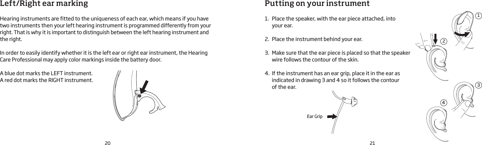 20 21Left/Right ear markingHearing instruments are fitted to the uniqueness of each ear, which means if you have two instruments then your left hearing instrument is programmed differently from your right. That is why it is important to distinguish between the left hearing instrument and the right. In order to easily identify whether it is the left ear or right ear instrument, the Hearing Care Professional may apply color markings inside the battery door.A blue dot marks the LEFT instrument.A red dot marks the RIGHT instrument.Putting on your instrument1.  Place the speaker, with the ear piece attached, into  your ear.2.  Place the instrument behind your ear.3.  Make sure that the ear piece is placed so that the speaker wire follows the contour of the skin.4.  If the instrument has an ear grip, place it in the ear as indicated in drawing 3 and 4 so it follows the contour  of the ear.2134Ear Grip