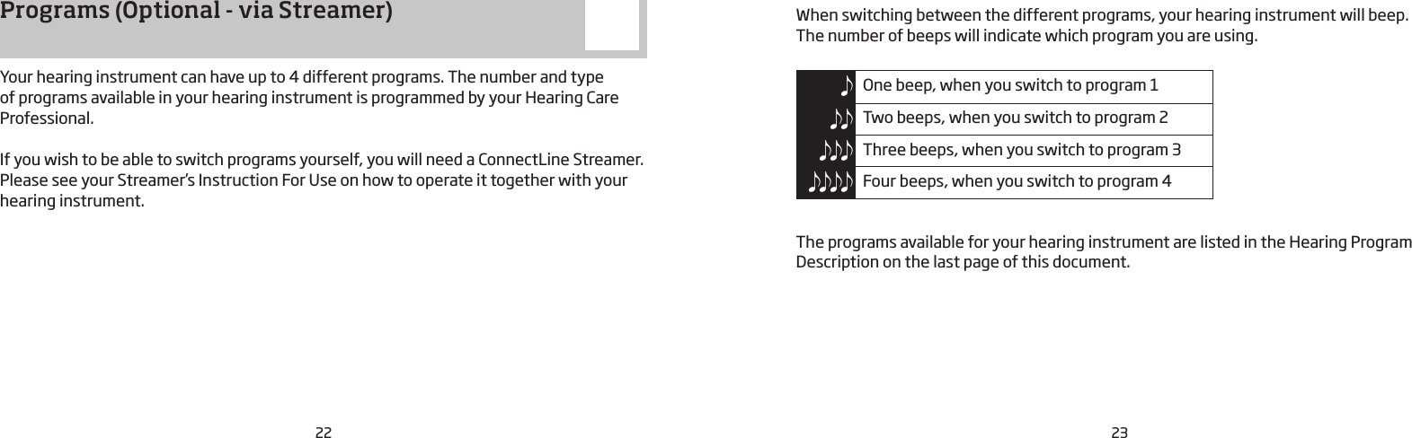 22 23Programs (Optional - via Streamer) Your hearing instrument can have up to 4 different programs. The number and type  of programs available in your hearing instrument is programmed by your Hearing Care Professional.If you wish to be able to switch programs yourself, you will need a ConnectLine Streamer. Please see your Streamer’s Instruction For Use on how to operate it together with your hearing instrument.When switching between the different programs, your hearing instrument will beep.  The number of beeps will indicate which program you are using.One beep, when you switch to program 1 Two beeps, when you switch to program 2 Three beeps, when you switch to program 3 Four beeps, when you switch to program 4The programs available for your hearing instrument are listed in the Hearing Program Description on the last page of this document.