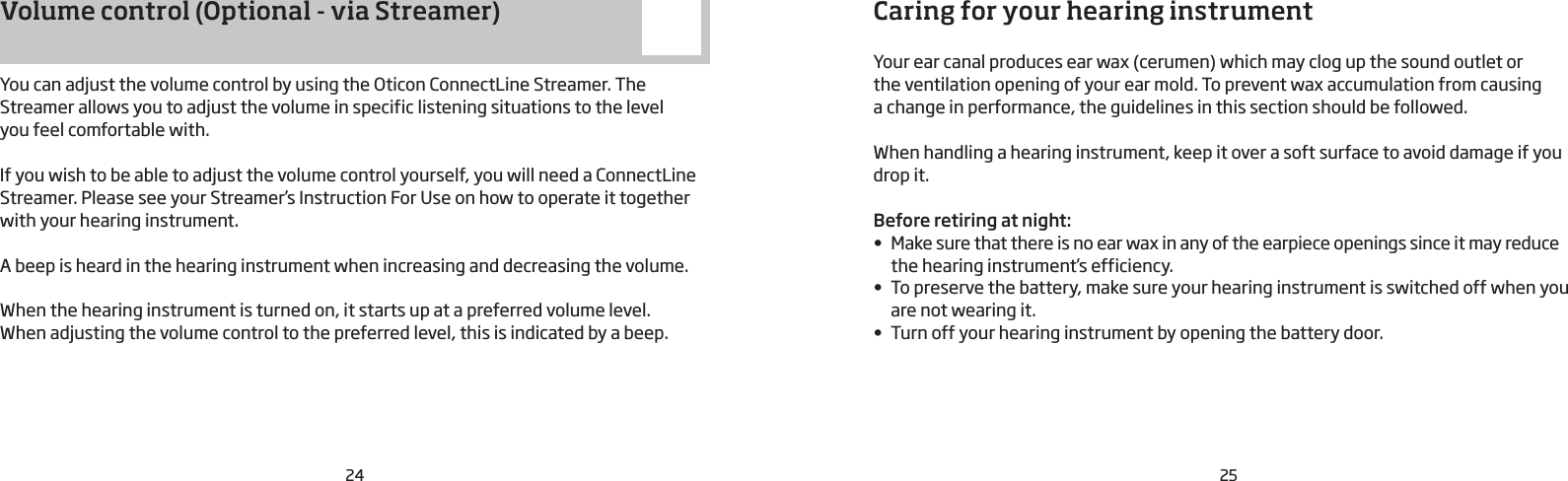 24 25Caring for your hearing instrumentYour ear canal produces ear wax (cerumen) which may clog up the sound outlet or  the ventilation opening of your ear mold. To prevent wax accumulation from causing  a change in performance, the guidelines in this section should be followed.When handling a hearing instrument, keep it over a soft surface to avoid damage if you drop it.Before retiring at night:• Make sure that there is no ear wax in any of the earpiece openings since it may reduce the hearing instrument’s efficiency.• To preserve the battery, make sure your hearing instrument is switched off when you are not wearing it.• Turn off your hearing instrument by opening the battery door.Volume control (Optional - via Streamer)You can adjust the volume control by using the Oticon ConnectLine Streamer. The Streamer allows you to adjust the volume in specific listening situations to the level  you feel comfortable with.  If you wish to be able to adjust the volume control yourself, you will need a ConnectLine Streamer. Please see your Streamer’s Instruction For Use on how to operate it together with your hearing instrument.A beep is heard in the hearing instrument when increasing and decreasing the volume.When the hearing instrument is turned on, it starts up at a preferred volume level.  When adjusting the volume control to the preferred level, this is indicated by a beep.