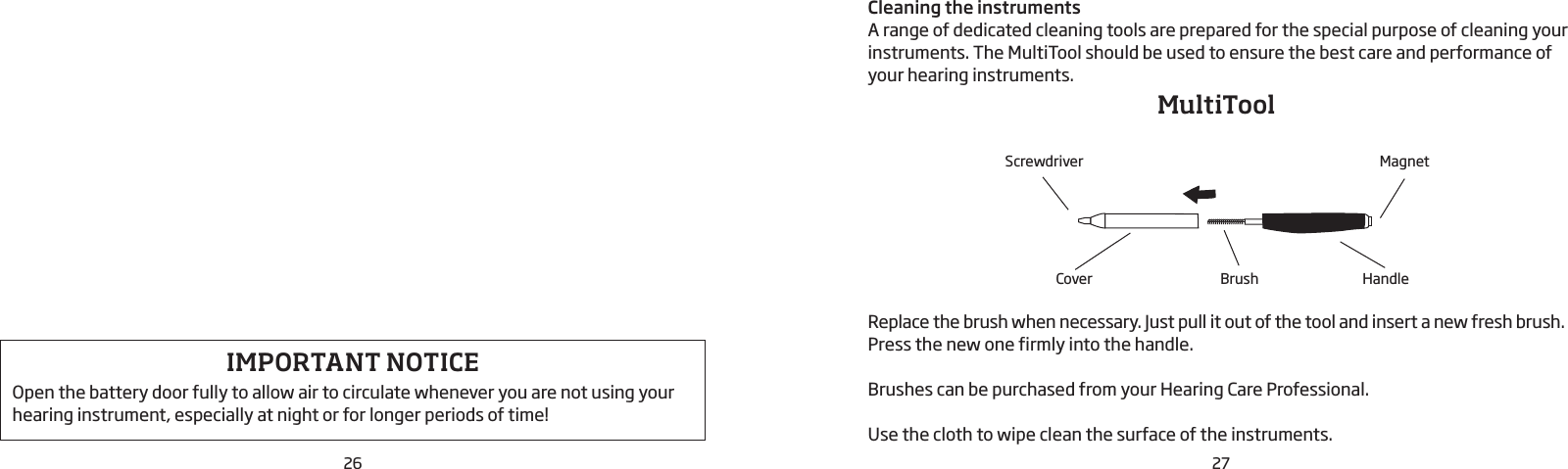 26 27Cleaning the instrumentsA range of dedicated cleaning tools are prepared for the special purpose of cleaning your instruments. The MultiTool should be used to ensure the best care and performance of your hearing instruments.Replace the brush when necessary. Just pull it out of the tool and insert a new fresh brush. Press the new one firmly into the handle.Brushes can be purchased from your Hearing Care Professional.Use the cloth to wipe clean the surface of the instruments.BrushCover HandleMagnetScrewdriverMultiTool IMPORTANT NOTICEOpen the battery door fully to allow air to circulate whenever you are not using your hearing instrument, especially at night or for longer periods of time!