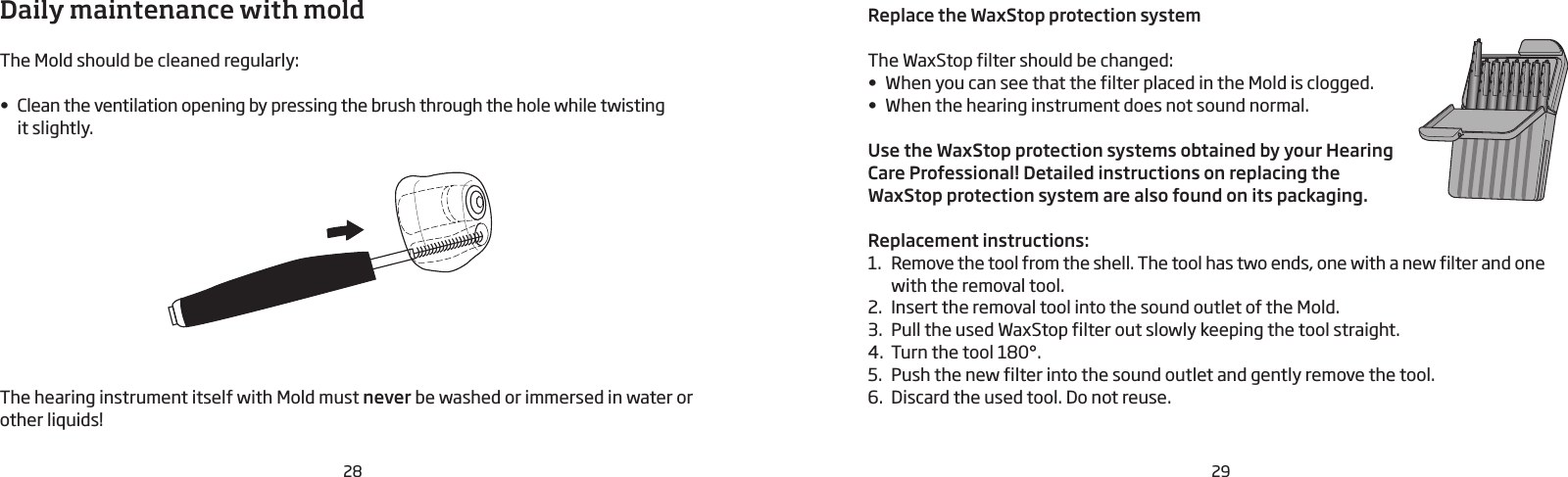 28 29Daily maintenance with moldThe Mold should be cleaned regularly:• Clean the ventilation opening by pressing the brush through the hole while twisting  it slightly.The hearing instrument itself with Mold must never be washed or immersed in water or other liquids!Replace the WaxStop protection systemThe WaxStop filter should be changed:• When you can see that the filter placed in the Mold is clogged. • When the hearing instrument does not sound normal. Use the WaxStop protection systems obtained by your Hearing Care Professional! Detailed instructions on replacing the  WaxStop protection system are also found on its packaging.Replacement instructions:1.  Remove the tool from the shell. The tool has two ends, one with a new filter and one with the removal tool. 2.  Insert the removal tool into the sound outlet of the Mold.3.  Pull the used WaxStop filter out slowly keeping the tool straight.4.  Turn the tool 180°. 5.  Push the new filter into the sound outlet and gently remove the tool.6.  Discard the used tool. Do not reuse.