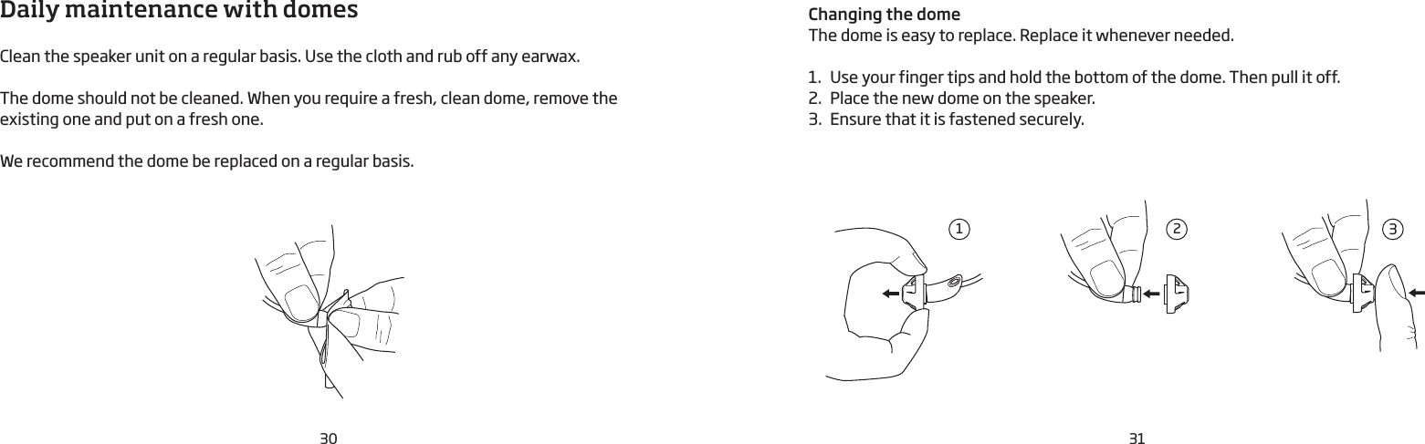 30 31Daily maintenance with domesClean the speaker unit on a regular basis. Use the cloth and rub off any earwax. The dome should not be cleaned. When you require a fresh, clean dome, remove the existing one and put on a fresh one.We recommend the dome be replaced on a regular basis. Changing the domeThe dome is easy to replace. Replace it whenever needed.1.  Use your finger tips and hold the bottom of the dome. Then pull it off. 2.  Place the new dome on the speaker. 3.  Ensure that it is fastened securely.213