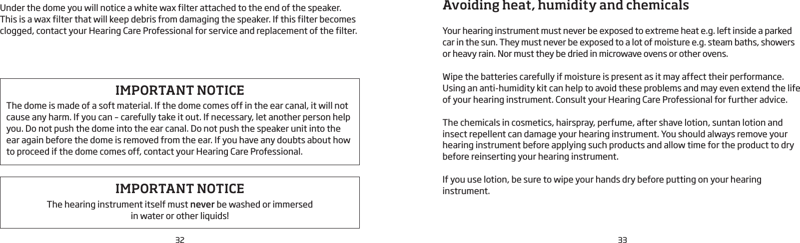32 33Under the dome you will notice a white wax filter attached to the end of the speaker.  This is a wax filter that will keep debris from damaging the speaker. If this filter becomes clogged, contact your Hearing Care Professional for service and replacement of the filter.Avoiding heat, humidity and chemicalsYour hearing instrument must never be exposed to extreme heat e.g. left inside a parked car in the sun. They must never be exposed to a lot of moisture e.g. steam baths, showers or heavy rain. Nor must they be dried in microwave ovens or other ovens.Wipe the batteries carefully if moisture is present as it may affect their performance. Using an anti-humidity kit can help to avoid these problems and may even extend the life of your hearing instrument. Consult your Hearing Care Professional for further advice. The chemicals in cosmetics, hairspray, perfume, after shave lotion, suntan lotion and insect repellent can damage your hearing instrument. You should always remove your hearing instrument before applying such products and allow time for the product to dry before reinserting your hearing instrument. If you use lotion, be sure to wipe your hands dry before putting on your hearing  instrument.IMPORTANT NOTICEThe hearing instrument itself must never be washed or immersed  in water or other liquids!IMPORTANT NOTICEThe dome is made of a soft material. If the dome comes off in the ear canal, it will not cause any harm. If you can – carefully take it out. If necessary, let another person help you. Do not push the dome into the ear canal. Do not push the speaker unit into the ear again before the dome is removed from the ear. If you have any doubts about how to proceed if the dome comes off, contact your Hearing Care Professional.
