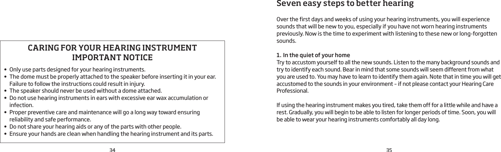 34 35Seven easy steps to better hearingOver the first days and weeks of using your hearing instruments, you will experience sounds that will be new to you, especially if you have not worn hearing instruments previously. Now is the time to experiment with listening to these new or long-forgotten sounds.1. In the quiet of your homeTry to accustom yourself to all the new sounds. Listen to the many background sounds and try to identify each sound. Bear in mind that some sounds will seem different from what you are used to. You may have to learn to identify them again. Note that in time you will get accustomed to the sounds in your  environment – if not please contact your Hearing Care Professional. If using the hearing instrument makes you tired, take them off for a little while and have a rest. Gradually, you will begin to be able to listen for longer periods of time. Soon, you will be able to wear your hearing instruments comfortably all day long.CARING FOR YOUR HEARING INSTRUMENTIMPORTANT NOTICE• Only use parts designed for your hearing instruments.• The dome must be properly attached to the speaker before inserting it in your ear. Failure to follow the instructions could result in injury.• The speaker should never be used without a dome attached.• Do not use hearing instruments in ears with excessive ear wax accumulation or infection. • Proper preventive care and maintenance will go a long way toward ensuring reliability and safe  performance. • Do not share your hearing aids or any of the parts with other people.• Ensure your hands are clean when handling the hearing instrument and its parts.