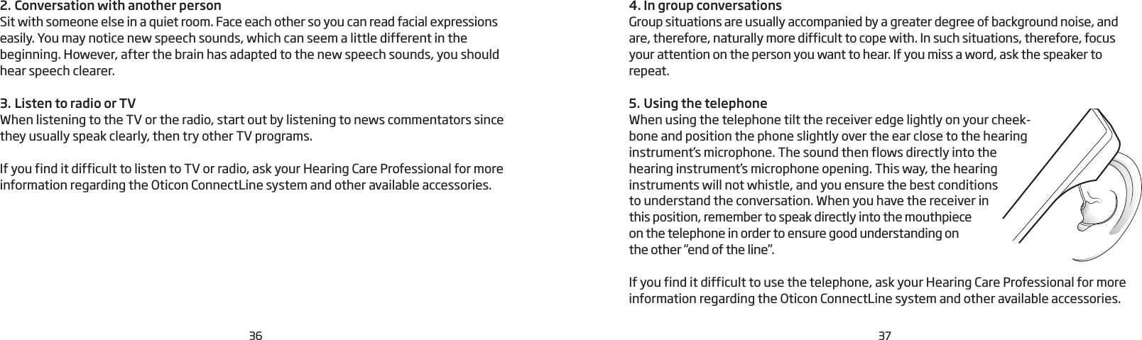 364. In group conversationsGroup situations are usually accompanied by a greater degree of background noise, and are, therefore, naturally more difficult to cope with. In such situations, therefore, focus your attention on the person you want to hear. If you miss a word, ask the speaker to repeat.5. Using the telephoneWhen using the telephone tilt the receiver edge lightly on your cheek-bone and position the phone slightly over the ear close to the hearing instrument’s microphone. The sound then flows directly into the hearing instrument’s microphone opening. This way, the hearing instruments will not whistle, and you ensure the best conditions to understand the conversation. When you have the receiver in this position, remember to speak directly into the mouthpiece  on the telephone in order to ensure good understanding on  the other “end of the line”.If you find it difficult to use the telephone, ask your Hearing Care Professional for more information regarding the Oticon ConnectLine system and other available accessories.2. Conversation with another personSit with someone else in a quiet room. Face each other so you can read facial expressions easily. You may notice new speech sounds, which can seem a little different in the beginning. However, after the brain has adapted to the new speech sounds, you should hear speech clearer.3. Listen to radio or TVWhen listening to the TV or the radio, start out by  listening to news commentators since they usually speak clearly, then try other TV programs. If you find it difficult to listen to TV or radio, ask your Hearing Care Professional for more information regarding the Oticon ConnectLine system and other available accessories. 37