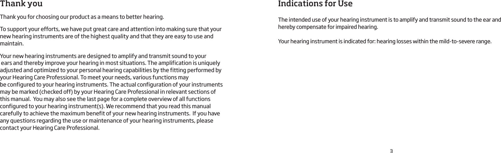 Thank youThank you for choosing our product as a means to better hearing. To support your efforts, we have put great care and attention into making sure that your new hearing instruments are of the highest quality and that they are easy to use and maintain.Your new hearing instruments are designed to amplify and transmit sound to your  ears and thereby improve your hearing in most situations. The amplification is uniquely adjusted and optimized to your personal hearing capabilities by the fitting performed by your Hearing Care Professional. To meet your needs, various functions may  be configured to your hearing instruments. The actual configuration of your instruments may be marked (checked off) by your Hearing Care Professional in relevant sections of this manual.  You may also see the last page for a complete overview of all functions configured to your hearing instrument(s). We recommend that you read this manual carefully to achieve the maximum benefit of your new hearing instruments.  If you have any questions regarding the use or maintenance of your hearing instruments, please contact your Hearing Care Professional.Indications for UseThe intended use of your hearing instrument is to amplify and transmit sound to the ear and hereby compensate for impaired hearing.Your hearing instrument is indicated for: hearing losses within the mild-to-severe range.3