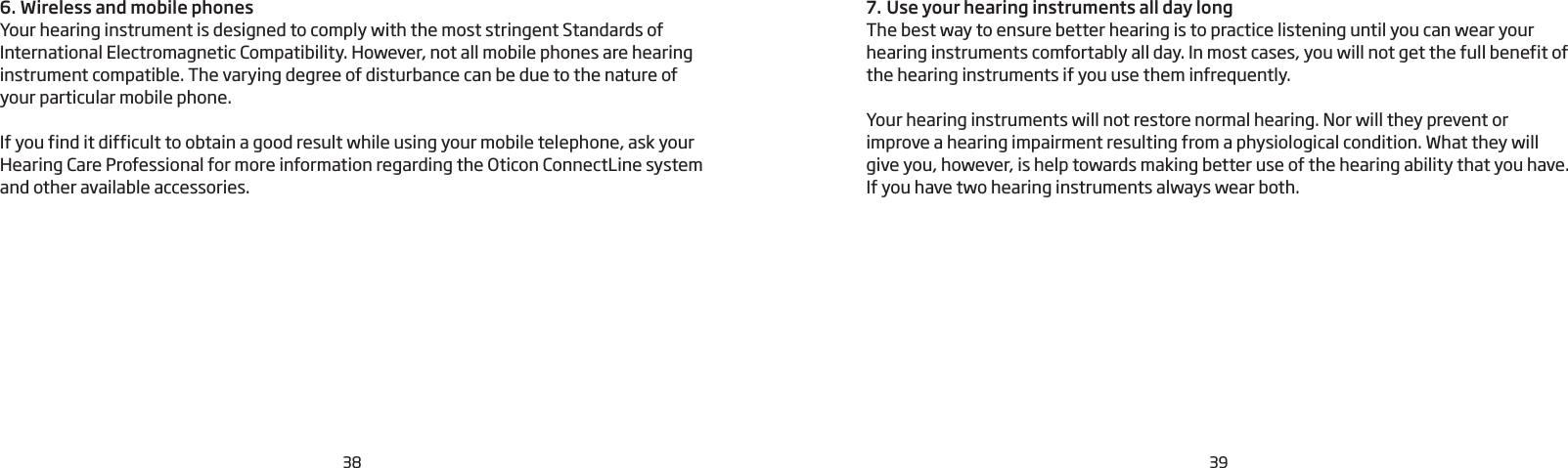 387. Use your hearing instruments all day longThe best way to ensure better hearing is to practice listening until you can wear your hearing instruments comfortably all day. In most cases, you will not get the full benefit of the hearing instruments if you use them infrequently.Your hearing instruments will not restore normal hearing. Nor will they prevent or improve a hearing impairment resulting from a physiological condition. What they will give you, however, is help towards making better use of the hearing ability that you have. If you have two hearing instruments always wear both. 6. Wireless and mobile phonesYour hearing instrument is designed to comply with the most stringent Standards of International Electromagnetic Compatibility. However, not all mobile phones are hearing instrument compatible. The varying degree of disturbance can be due to the nature of your particular mobile phone. If you find it difficult to obtain a good result while using your mobile telephone, ask your Hearing Care Professional for more information regarding the Oticon ConnectLine system and other available accessories.39