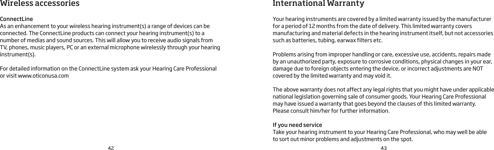 42 43Wireless accessories  ConnectLineAs an enhancement to your wireless hearing instrument(s) a range of devices can be connected. The ConnectLine products can connect your hearing instrument(s) to a number of medias and sound sources. This will allow you to receive audio signals from  TV, phones, music players, PC or an external microphone wirelessly through your hearing instrument(s).For detailed information on the ConnectLine system ask your Hearing Care Professional or visit www.oticonusa.comInternational WarrantyYour hearing instruments are covered by a limited warranty issued by the manufacturer for a period of 12 months from the date of delivery. This limited warranty covers manufacturing and material defects in the hearing instrument itself, but not accessories such as batteries, tubing, earwax filters etc. Problems arising from improper handling or care, excessive use, accidents, repairs made by an unauthorized party, exposure to corrosive conditions, physical changes in your ear, damage due to foreign objects entering the device, or incorrect adjustments are NOT covered by the limited warranty and may void it.The above warranty does not affect any legal rights that you might have under applicable national  legis lation governing sale of consumer goods. Your Hearing Care Professional may have issued a warranty that goes beyond the clauses of this limited warranty.  Please consult him/her for further information.If you need serviceTake your hearing instrument to your Hearing Care Profes sional, who may well be able  to sort out minor  problems and adjustments on the spot.