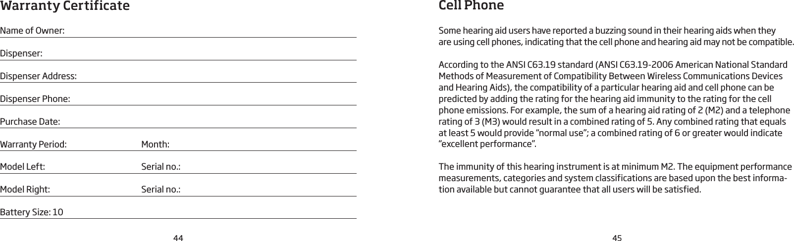 44 45Warranty CertificateName of Owner:Dispenser:Dispenser Address:Dispenser Phone:Purchase Date:Warranty Period:  Month: Model Left:  Serial no.:Model Right:  Serial no.:Battery Size: 10Cell PhoneSome hearing aid users have reported a buzzing sound in their hearing aids when theyare using cell phones, indicating that the cell phone and hearing aid may not be compatible.According to the ANSI C63.19 standard (ANSI C63.19-2006 American National StandardMethods of Measurement of Compatibility Between Wireless Communications Devices and Hearing Aids), the compatibility of a particular hearing aid and cell phone can be predicted by adding the rating for the hearing aid immunity to the rating for the cell phone emissions. For example, the sum of a hearing aid rating of 2 (M2) and a telephone rating of 3 (M3) would result in a combined rating of 5. Any combined rating that equals at least 5 would provide “normal use”; a combined rating of 6 or greater would indicate “excellent performance”.The immunity of this hearing instrument is at minimum M2. The equipment performance measurements, categories and system classifications are based upon the best informa-tion available but cannot guarantee that all users will be satisfied.
