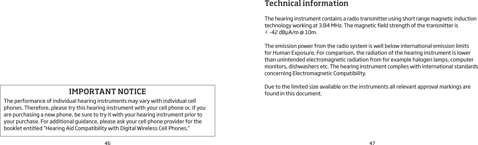 46 47Technical information The hearing instrument contains a radio transmitter using short range magnetic induction technology working at 3.84 MHz. The magnetic field strength of the transmitter is &lt; -42 dBμA/m @ 10m. The emission power from the radio system is well below international emission limits  for Human Exposure. For comparison, the radiation of the hearing instrument is lower than unintended electromagnetic radiation from for example halogen lamps, computer monitors, dishwashers etc. The hearing instrument complies with international standards concerning Electromagnetic Compatibility. Due to the limited size available on the instruments all relevant approval markings are found in this document.IMPORTANT NOTICE  The performance of individual hearing instruments may vary with individual cell phones. Therefore, please try this hearing instrument with your cell phone or, if you are purchasing a new phone, be sure to try it with your hearing instrument prior to your purchase. For additional guidance, please ask your cell phone provider for the booklet entitled “Hearing Aid Compatibility with Digital Wireless Cell Phones.”