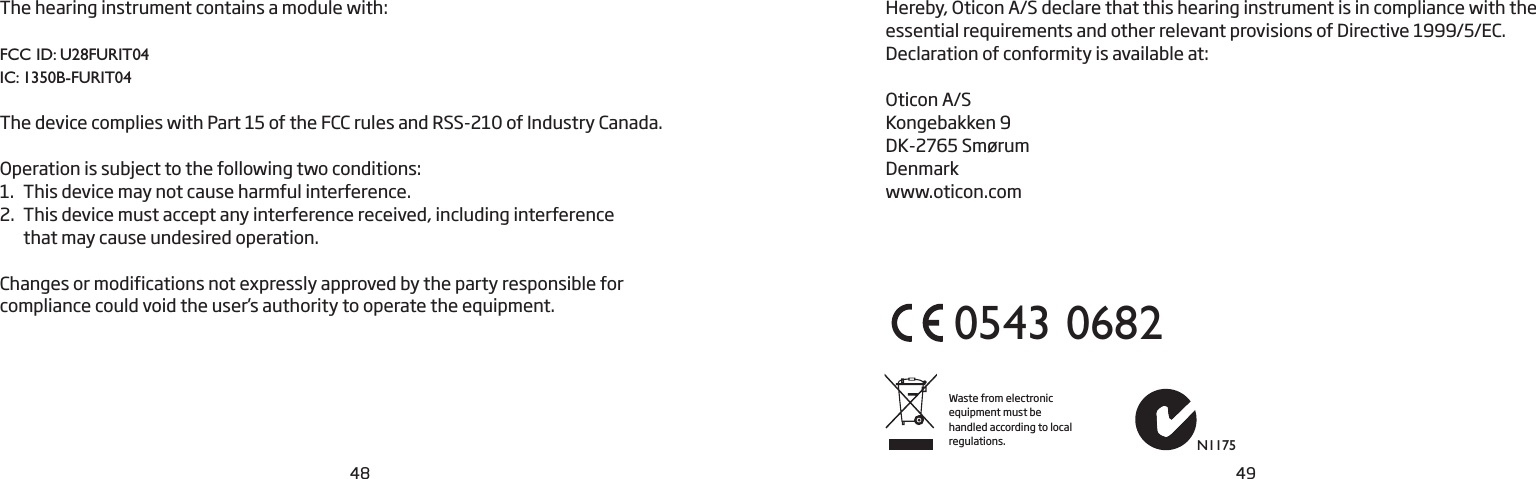 48 49The hearing instrument contains a module with:FCC ID: U28FURIT04IC: 1350B-FURIT04The device complies with Part 15 of the FCC rules and RSS-210 of Industry Canada. Operation is subject to the following two conditions:1.  This device may not cause harmful interference.2.  This device must accept any interference received, including interference  that may cause undesired operation. Changes or modifications not expressly approved by the party responsible for  compliance could void the user’s authority to operate the equipment.Hereby, Oticon A/S declare that this hearing instrument is in compliance with the essential requirements and other relevant provisions of Directive 1999/5/EC. Declaration of conformity is available at:Oticon A/SKongebakken 9DK-2765 SmørumDenmarkwww.oticon.comWaste from electronic equipment must be handled according to local regulations.0543 0682N1175