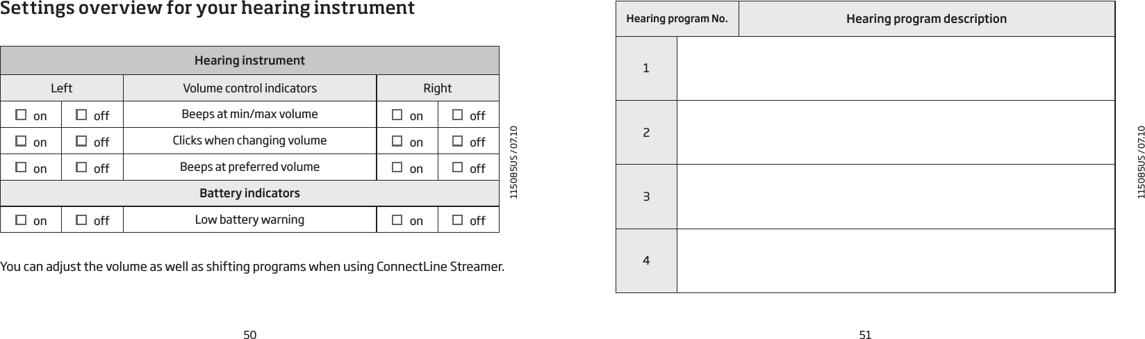 50115085US / 07.10115085US / 07.10Settings overview for your hearing instrumentHearing instrumentLeft Volume control indicators Right   on    off Beeps at min/max volume    on    off   on    off Clicks when changing volume    on    off   on    off Beeps at preferred volume     on    offBattery indicators   on    off Low battery warning    on    offYou can adjust the volume as well as shifting programs when using ConnectLine Streamer.Hearing program No. Hearing program description123451